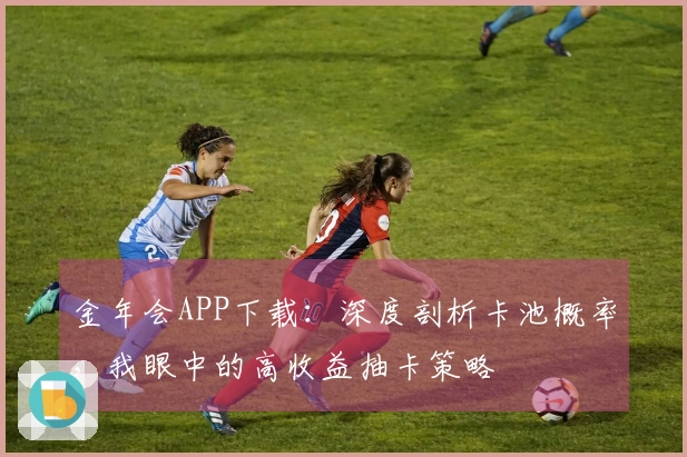 金年会APP下载：深度剖析卡池概率，我眼中的高收益抽卡策略