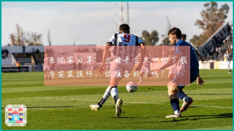 老玩家分享：九游平台入口的下载与安装技巧，你准备好了吗？